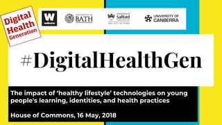#DigitalHealthGen
The impact of ‘healthy lifestyle’ technologies on young
people's learning, identities, and health practices
House of Commons, 16 May, 2018
 