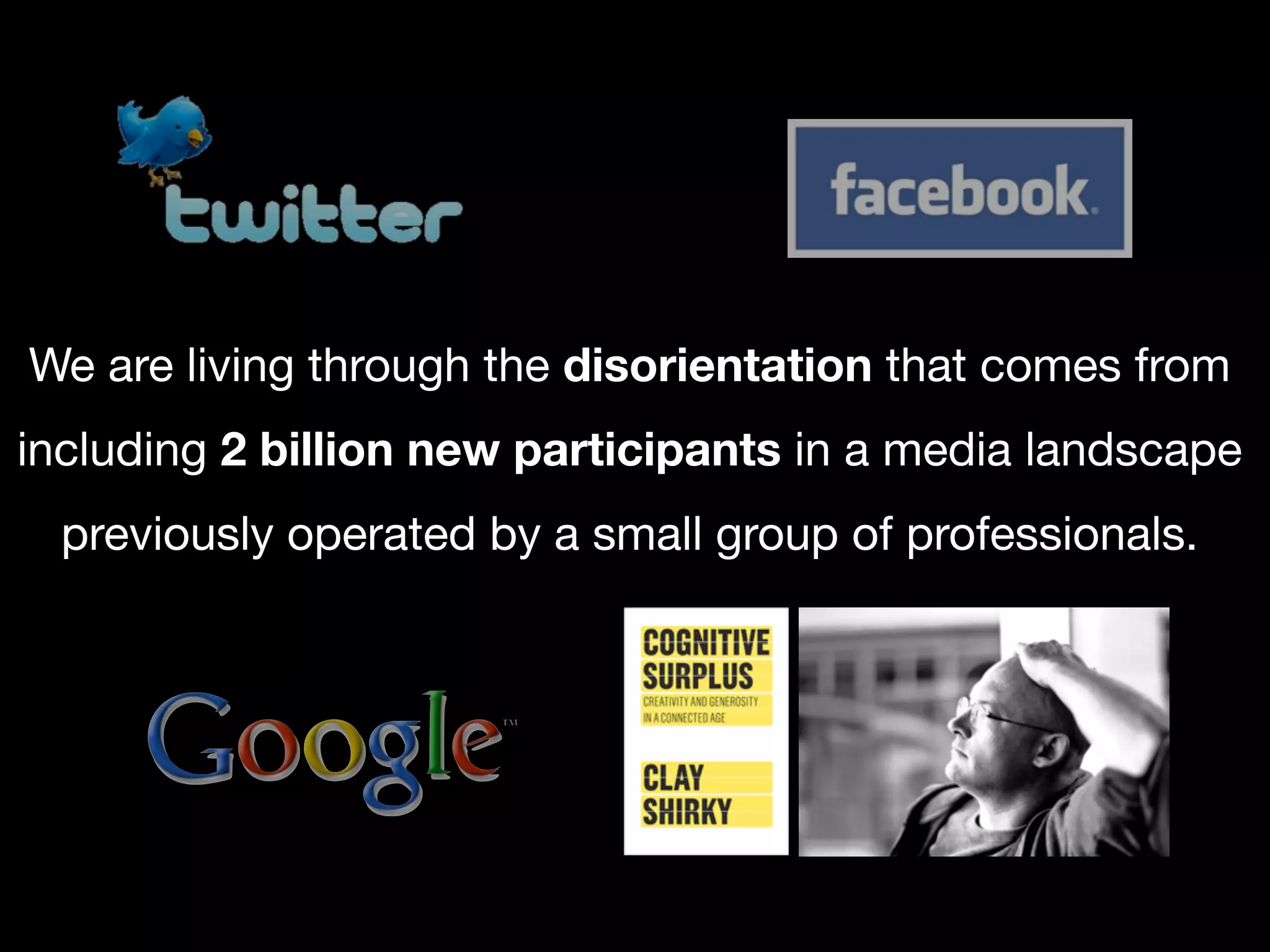 We are living through the disorientation that comes from
including 2 billion new participants in a media landscape
  previously operated by a small group of professionals.
 