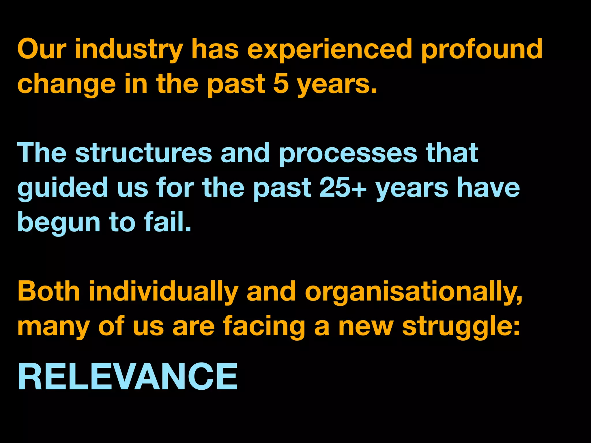 Our industry has experienced profound
change in the past 5 years.

The structures and processes that
guided us for the past 25+ years have
begun to fail.

Both individually and organisationally,
many of us are facing a new struggle:
RELEVANCE
 