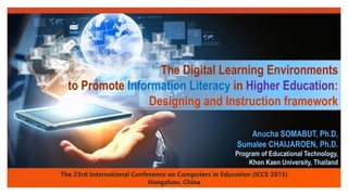 Click to edit Master text styles
The Digital Learning Environments
to Promote Information Literacy in Higher Education:
Designing and Instruction framework
The 23rd International Conference on Computers in Education (ICCE 2015)
Hangzhou, China
Anucha SOMABUT, Ph.D.
Sumalee CHAIJAROEN, Ph.D.
Program of Educational Technology,
Khon Kaen University, Thailand
 