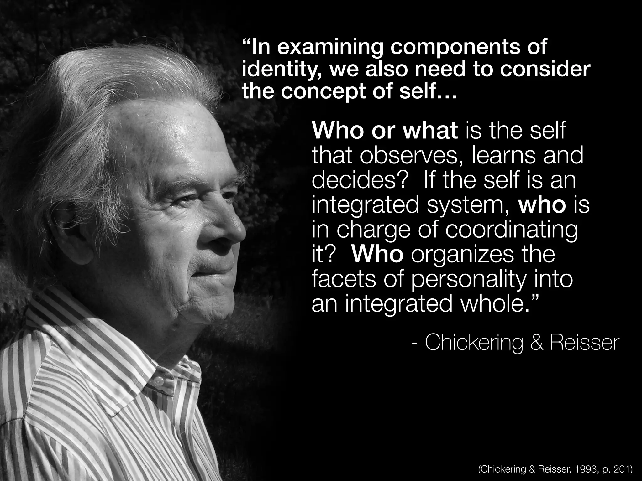 “In examining components of
identity, we also need to consider
the concept of self…
Who or what is the self
that observes, learns and
decides? If the self is an
integrated system, who is
in charge of coordinating
it? Who organizes the
facets of personality into
an integrated whole.”
- Chickering & Reisser
(Chickering & Reisser, 1993, p. 201)
 