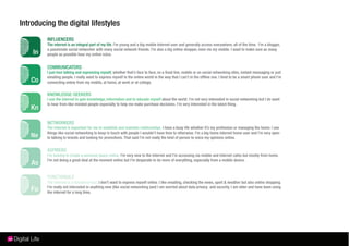 Introducing the digital lifestyles
         INFLUENCERS
         The internet is an integral part of my life. I’m young and a big mobile Internet user and generally access everywhere, all of the time. I’m a blogger,
         a passionate social networker with many social network friends. I’m also a big online shopper, even via my mobile. I want to make sure as many
         people as possible hear my online voice.


         COMMUNICATORS
         I just love talking and expressing myself, whether that’s face to face, on a ﬁxed line, mobile or on social networking sites, instant messaging or just
         emailing people. I really want to express myself in the online world in the way that I can’t in the ofﬂine one. I tend to be a smart phone user and I’m
         connecting online from my mobile, at home, at work or at college.

         KNOWLEDGE-SEEKERS
         I use the internet to gain knowledge, information and to educate myself about the world. I’m not very interested in social networking but I do want
         to hear from like-minded people especially to help me make purchase decisions. I’m very interested in the latest thing.



         NETWORKERS
         The internet is important for me to establish and maintain relationships. I have a busy life whether it’s my profession or managing the home. I use
         things like social networking to keep in touch with people I wouldn’t have time to otherwise. I’m a big home internet home user and I’m very open
         to talking to brands and looking for promotions. That said I’m not really the kind of person to voice my opinions online.


         ASPIRERS
         I’m looking to create a personal space online. I’m very new to the Internet and I’m accessing via mobile and internet cafes but mostly from home.
         I’m not doing a great deal at the moment online but I’m desperate to do more of everything, especially from a mobile device.



         FUNCTIONALS
         The internet is a functional tool, I don’t want to express myself online. I like emailing, checking the news, sport & weather but also online shopping.
         I’m really not interested in anything new (like social networking )and I am worried about data privacy and security. I am older and have been using
         the internet for a long time.
 