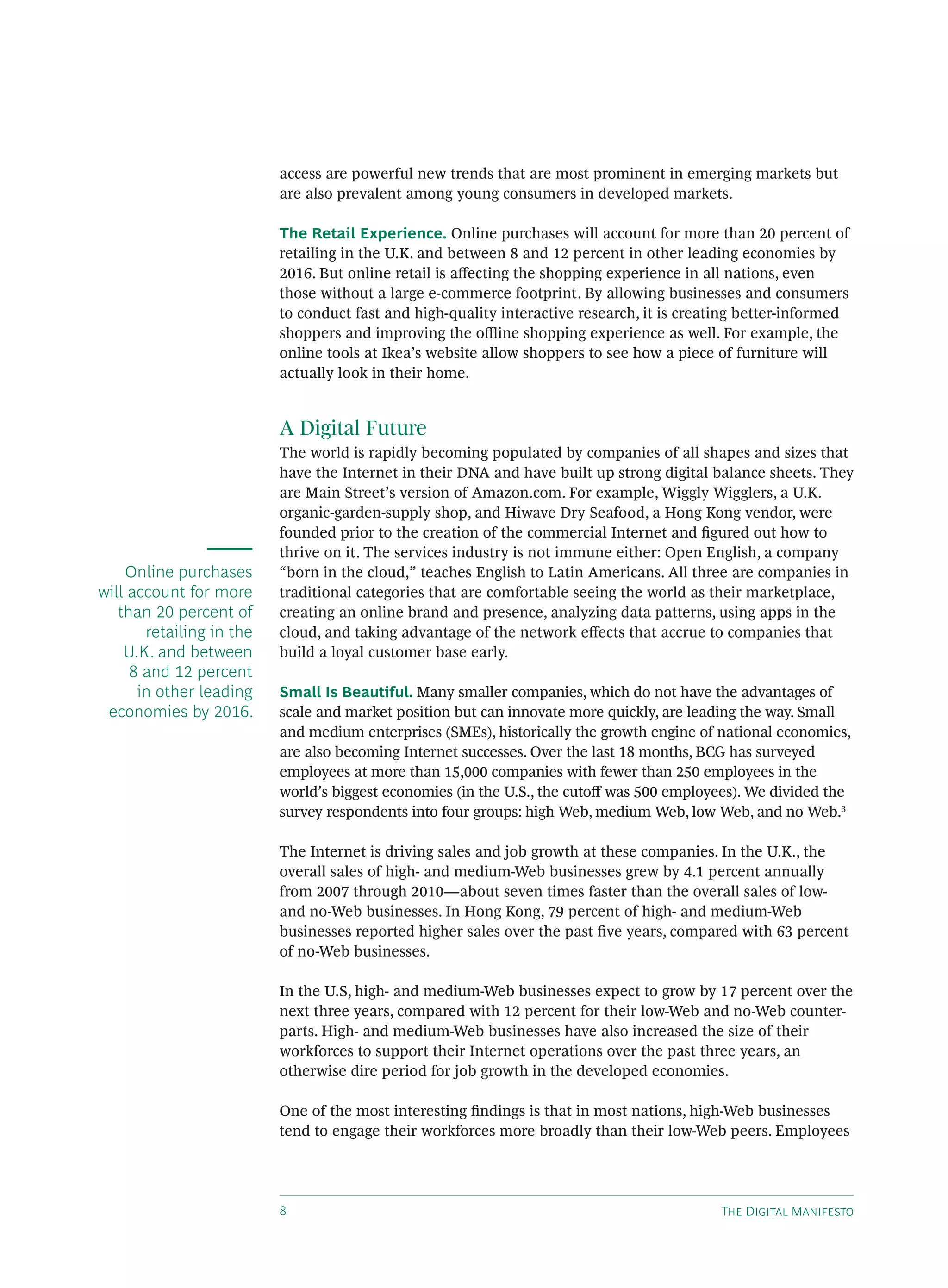 access are powerful new trends that are most prominent in emerging markets but
                          are also prevalent among young consumers in developed markets.

                          The Retail Experience. Online purchases will account for more than 20 percent of
                          retailing in the U.K. and between 8 and 12 percent in other leading economies by
                          2016. But online retail is aﬀecting the shopping experience in all nations, even
                          those without a large e-commerce footprint. By allowing businesses and consumers
                          to conduct fast and high-quality interactive research, it is creating better-informed
                          shoppers and improving the oﬄine shopping experience as well. For example, the
                          online tools at Ikea’s website allow shoppers to see how a piece of furniture will
                          actually look in their home.


                          A Digital Future
                          The world is rapidly becoming populated by companies of all shapes and sizes that
                          have the Internet in their DNA and have built up strong digital balance sheets. They
                          are Main Street’s version of Amazon.com. For example, Wiggly Wigglers, a U.K.
                          organic-garden-supply shop, and Hiwave Dry Seafood, a Hong Kong vendor, were
                          founded prior to the creation of the commercial Internet and ﬁgured out how to
                          thrive on it. The services industry is not immune either: Open English, a company
    Online purchases      “born in the cloud,” teaches English to Latin Americans. All three are companies in
will account for more     traditional categories that are comfortable seeing the world as their marketplace,
   than 20 percent of     creating an online brand and presence, analyzing data patterns, using apps in the
       retailing in the   cloud, and taking advantage of the network eﬀects that accrue to companies that
    U.K. and between      build a loyal customer base early.
     8 and 12 percent
      in other leading    Small Is Beautiful. Many smaller companies, which do not have the advantages of
 economies by 2016.       scale and market position but can innovate more quickly, are leading the way. Small
                          and medium enterprises (SMEs), historically the growth engine of national economies,
                          are also becoming Internet successes. Over the last 18 months, BCG has surveyed
                          employees at more than 15,000 companies with fewer than 250 employees in the
                          world’s biggest economies (in the U.S., the cutoﬀ was 500 employees). We divided the
                          survey respondents into four groups: high Web, medium Web, low Web, and no Web.3

                          The Internet is driving sales and job growth at these companies. In the U.K., the
                          overall sales of high- and medium-Web businesses grew by 4.1 percent annually
                          from 2007 through 2010—about seven times faster than the overall sales of low-
                          and no-Web businesses. In Hong Kong, 79 percent of high- and medium-Web
                          businesses reported higher sales over the past ﬁve years, compared with 63 percent
                          of no-Web businesses.

                          In the U.S, high- and medium-Web businesses expect to grow by 17 percent over the
                          next three years, compared with 12 percent for their low-Web and no-Web counter-
                          parts. High- and medium-Web businesses have also increased the size of their
                          workforces to support their Internet operations over the past three years, an
                          otherwise dire period for job growth in the developed economies.

                          One of the most interesting ﬁndings is that in most nations, high-Web businesses
                          tend to engage their workforces more broadly than their low-Web peers. Employees




                                                                                          T D M
 