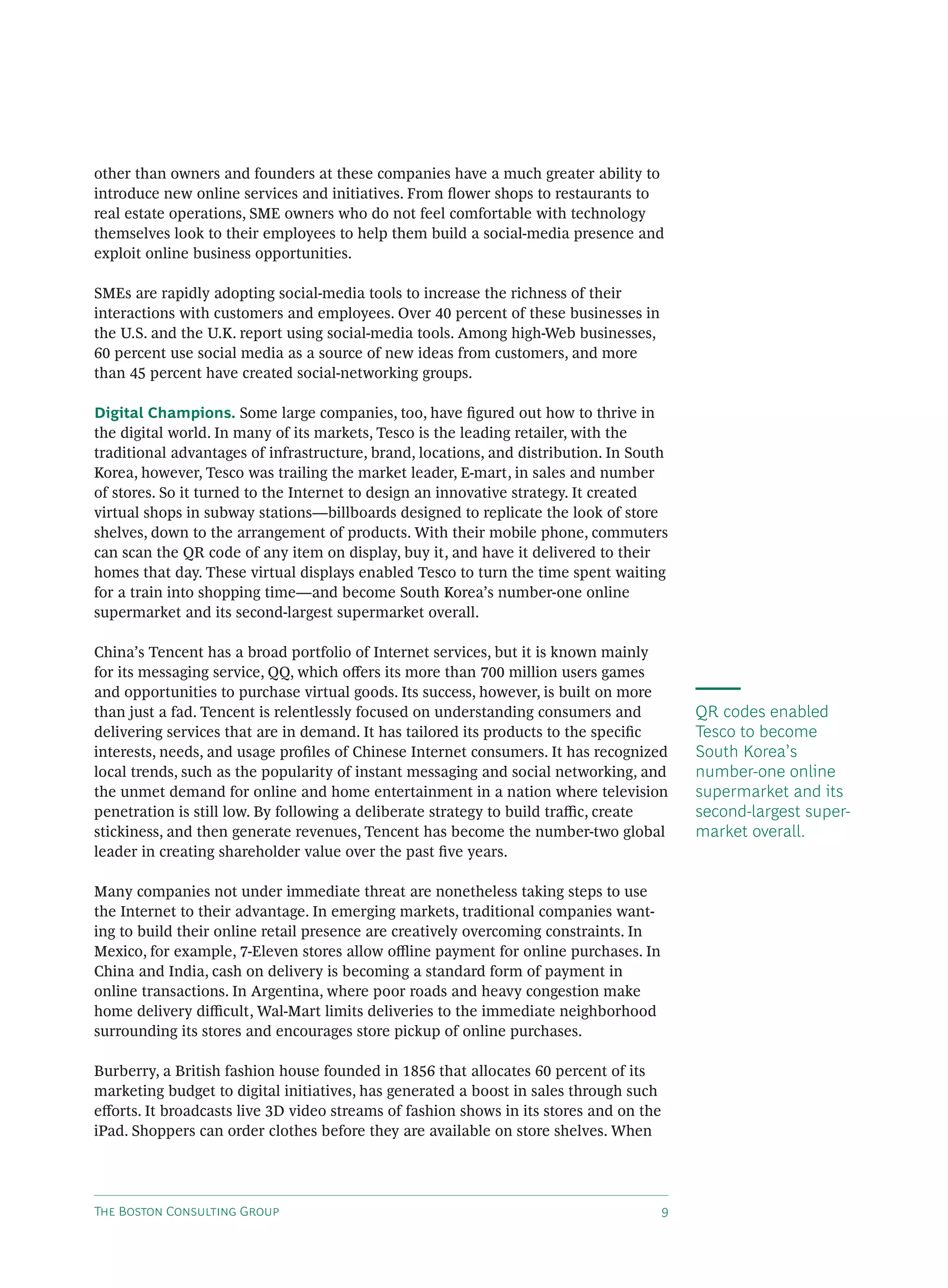 other than owners and founders at these companies have a much greater ability to
introduce new online services and initiatives. From ﬂower shops to restaurants to
real estate operations, SME owners who do not feel comfortable with technology
themselves look to their employees to help them build a social-media presence and
exploit online business opportunities.

SMEs are rapidly adopting social-media tools to increase the richness of their
interactions with customers and employees. Over 40 percent of these businesses in
the U.S. and the U.K. report using social-media tools. Among high-Web businesses,
60 percent use social media as a source of new ideas from customers, and more
than 45 percent have created social-networking groups.

Digital Champions. Some large companies, too, have ﬁgured out how to thrive in
the digital world. In many of its markets, Tesco is the leading retailer, with the
traditional advantages of infrastructure, brand, locations, and distribution. In South
Korea, however, Tesco was trailing the market leader, E-mart, in sales and number
of stores. So it turned to the Internet to design an innovative strategy. It created
virtual shops in subway stations—billboards designed to replicate the look of store
shelves, down to the arrangement of products. With their mobile phone, commuters
can scan the QR code of any item on display, buy it, and have it delivered to their
homes that day. These virtual displays enabled Tesco to turn the time spent waiting
for a train into shopping time—and become South Korea’s number-one online
supermarket and its second-largest supermarket overall.

China’s Tencent has a broad portfolio of Internet services, but it is known mainly
for its messaging service, QQ, which oﬀers its more than 700 million users games
and opportunities to purchase virtual goods. Its success, however, is built on more
than just a fad. Tencent is relentlessly focused on understanding consumers and             QR codes enabled
delivering services that are in demand. It has tailored its products to the speciﬁc         Tesco to become
interests, needs, and usage proﬁles of Chinese Internet consumers. It has recognized        South Korea’s
local trends, such as the popularity of instant messaging and social networking, and        number-one online
the unmet demand for online and home entertainment in a nation where television             supermarket and its
penetration is still low. By following a deliberate strategy to build traﬃc, create         second-largest super-
stickiness, and then generate revenues, Tencent has become the number-two global            market overall.
leader in creating shareholder value over the past ﬁve years.

Many companies not under immediate threat are nonetheless taking steps to use
the Internet to their advantage. In emerging markets, traditional companies want-
ing to build their online retail presence are creatively overcoming constraints. In
Mexico, for example, 7-Eleven stores allow oﬄine payment for online purchases. In
China and India, cash on delivery is becoming a standard form of payment in
online transactions. In Argentina, where poor roads and heavy congestion make
home delivery diﬃcult, Wal-Mart limits deliveries to the immediate neighborhood
surrounding its stores and encourages store pickup of online purchases.

Burberry, a British fashion house founded in 1856 that allocates 60 percent of its
marketing budget to digital initiatives, has generated a boost in sales through such
eﬀorts. It broadcasts live 3D video streams of fashion shows in its stores and on the
iPad. Shoppers can order clothes before they are available on store shelves. When




T B C G                                                             
 