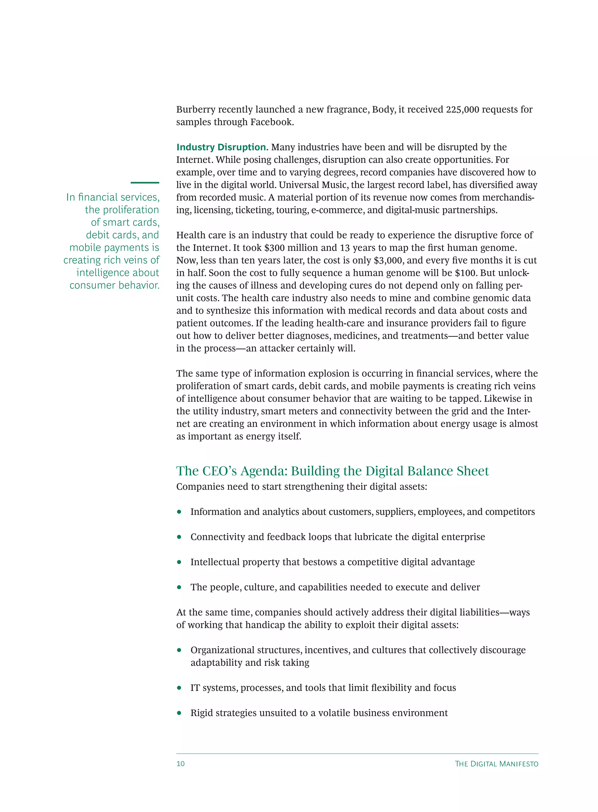 Burberry recently launched a new fragrance, Body, it received 225,000 requests for
                         samples through Facebook.

                         Industry Disruption. Many industries have been and will be disrupted by the
                         Internet. While posing challenges, disruption can also create opportunities. For
                         example, over time and to varying degrees, record companies have discovered how to
                         live in the digital world. Universal Music, the largest record label, has diversiﬁed away
 In ﬁnancial services,   from recorded music. A material portion of its revenue now comes from merchandis-
     the proliferation   ing, licensing, ticketing, touring, e-commerce, and digital-music partnerships.
      of smart cards,
     debit cards, and    Health care is an industry that could be ready to experience the disruptive force of
  mobile payments is     the Internet. It took $300 million and 13 years to map the ﬁrst human genome.
creating rich veins of   Now, less than ten years later, the cost is only $3,000, and every ﬁve months it is cut
   intelligence about    in half. Soon the cost to fully sequence a human genome will be $100. But unlock-
  consumer behavior.     ing the causes of illness and developing cures do not depend only on falling per-
                         unit costs. The health care industry also needs to mine and combine genomic data
                         and to synthesize this information with medical records and data about costs and
                         patient outcomes. If the leading health-care and insurance providers fail to ﬁgure
                         out how to deliver better diagnoses, medicines, and treatments—and better value
                         in the process—an attacker certainly will.

                         The same type of information explosion is occurring in ﬁnancial services, where the
                         proliferation of smart cards, debit cards, and mobile payments is creating rich veins
                         of intelligence about consumer behavior that are waiting to be tapped. Likewise in
                         the utility industry, smart meters and connectivity between the grid and the Inter-
                         net are creating an environment in which information about energy usage is almost
                         as important as energy itself.


                         The CEO’s Agenda: Building the Digital Balance Sheet
                         Companies need to start strengthening their digital assets:

                         •    Information and analytics about customers, suppliers, employees, and competitors

                         •    Connectivity and feedback loops that lubricate the digital enterprise

                         •    Intellectual property that bestows a competitive digital advantage

                         •    The people, culture, and capabilities needed to execute and deliver

                         At the same time, companies should actively address their digital liabilities—ways
                         of working that handicap the ability to exploit their digital assets:

                         •    Organizational structures, incentives, and cultures that collectively discourage
                              adaptability and risk taking

                         •    IT systems, processes, and tools that limit ﬂexibility and focus

                         •    Rigid strategies unsuited to a volatile business environment




                                                                                           T D M
 