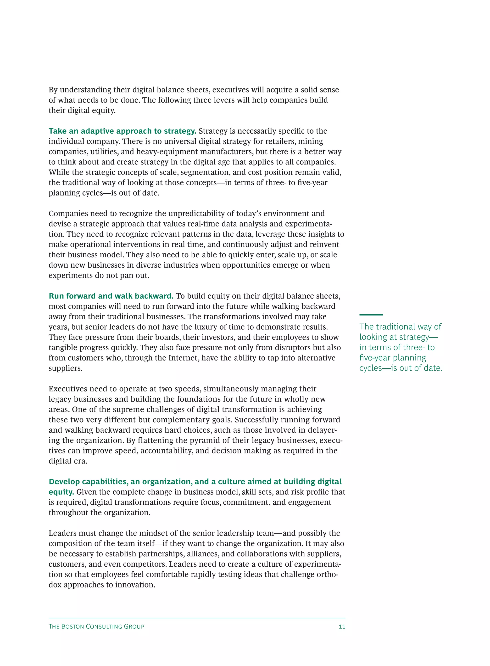By understanding their digital balance sheets, executives will acquire a solid sense
of what needs to be done. The following three levers will help companies build
their digital equity.

Take an adaptive approach to strategy. Strategy is necessarily speciﬁc to the
individual company. There is no universal digital strategy for retailers, mining
companies, utilities, and heavy-equipment manufacturers, but there is a better way
to think about and create strategy in the digital age that applies to all companies.
While the strategic concepts of scale, segmentation, and cost position remain valid,
the traditional way of looking at those concepts—in terms of three- to ﬁve-year
planning cycles—is out of date.

Companies need to recognize the unpredictability of today’s environment and
devise a strategic approach that values real-time data analysis and experimenta-
tion. They need to recognize relevant patterns in the data, leverage these insights to
make operational interventions in real time, and continuously adjust and reinvent
their business model. They also need to be able to quickly enter, scale up, or scale
down new businesses in diverse industries when opportunities emerge or when
experiments do not pan out.

Run forward and walk backward. To build equity on their digital balance sheets,
most companies will need to run forward into the future while walking backward
away from their traditional businesses. The transformations involved may take
years, but senior leaders do not have the luxury of time to demonstrate results.         The traditional way of
They face pressure from their boards, their investors, and their employees to show       looking at strategy—
tangible progress quickly. They also face pressure not only from disruptors but also     in terms of three- to
from customers who, through the Internet, have the ability to tap into alternative       ﬁve-year planning
suppliers.                                                                               cycles—is out of date.

Executives need to operate at two speeds, simultaneously managing their
legacy businesses and building the foundations for the future in wholly new
areas. One of the supreme challenges of digital transformation is achieving
these two very different but complementary goals. Successfully running forward
and walking backward requires hard choices, such as those involved in delayer-
ing the organization. By flattening the pyramid of their legacy businesses, execu-
tives can improve speed, accountability, and decision making as required in the
digital era.

Develop capabilities, an organization, and a culture aimed at building digital
equity. Given the complete change in business model, skill sets, and risk proﬁle that
is required, digital transformations require focus, commitment, and engagement
throughout the organization.

Leaders must change the mindset of the senior leadership team—and possibly the
composition of the team itself—if they want to change the organization. It may also
be necessary to establish partnerships, alliances, and collaborations with suppliers,
customers, and even competitors. Leaders need to create a culture of experimenta-
tion so that employees feel comfortable rapidly testing ideas that challenge ortho-
dox approaches to innovation.




T B C G                                                         
 