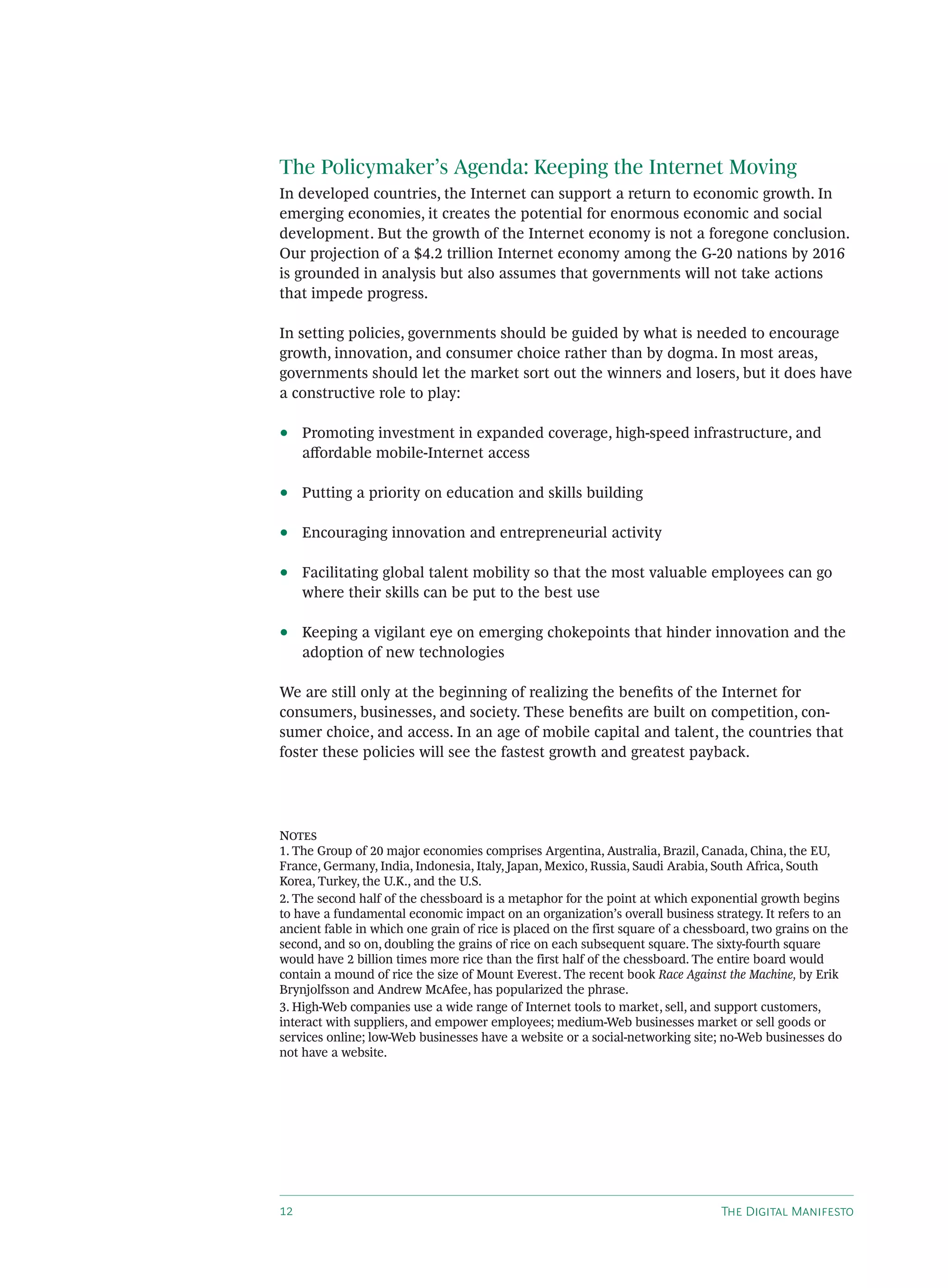 The Policymaker’s Agenda: Keeping the Internet Moving
In developed countries, the Internet can support a return to economic growth. In
emerging economies, it creates the potential for enormous economic and social
development. But the growth of the Internet economy is not a foregone conclusion.
Our projection of a $4.2 trillion Internet economy among the G-20 nations by 2016
is grounded in analysis but also assumes that governments will not take actions
that impede progress.

In setting policies, governments should be guided by what is needed to encourage
growth, innovation, and consumer choice rather than by dogma. In most areas,
governments should let the market sort out the winners and losers, but it does have
a constructive role to play:

•    Promoting investment in expanded coverage, high-speed infrastructure, and
     aﬀordable mobile-Internet access

•    Putting a priority on education and skills building

•    Encouraging innovation and entrepreneurial activity

•    Facilitating global talent mobility so that the most valuable employees can go
     where their skills can be put to the best use

•    Keeping a vigilant eye on emerging chokepoints that hinder innovation and the
     adoption of new technologies

We are still only at the beginning of realizing the beneﬁts of the Internet for
consumers, businesses, and society. These beneﬁts are built on competition, con-
sumer choice, and access. In an age of mobile capital and talent, the countries that
foster these policies will see the fastest growth and greatest payback.




N
1. The Group of 20 major economies comprises Argentina, Australia, Brazil, Canada, China, the EU,
France, Germany, India, Indonesia, Italy, Japan, Mexico, Russia, Saudi Arabia, South Africa, South
Korea, Turkey, the U.K., and the U.S.
2. The second half of the chessboard is a metaphor for the point at which exponential growth begins
to have a fundamental economic impact on an organization’s overall business strategy. It refers to an
ancient fable in which one grain of rice is placed on the first square of a chessboard, two grains on the
second, and so on, doubling the grains of rice on each subsequent square. The sixty-fourth square
would have 2 billion times more rice than the first half of the chessboard. The entire board would
contain a mound of rice the size of Mount Everest. The recent book Race Against the Machine, by Erik
Brynjolfsson and Andrew McAfee, has popularized the phrase.
3. High-Web companies use a wide range of Internet tools to market, sell, and support customers,
interact with suppliers, and empower employees; medium-Web businesses market or sell goods or
services online; low-Web businesses have a website or a social-networking site; no-Web businesses do
not have a website.




                                                                               T D M
 