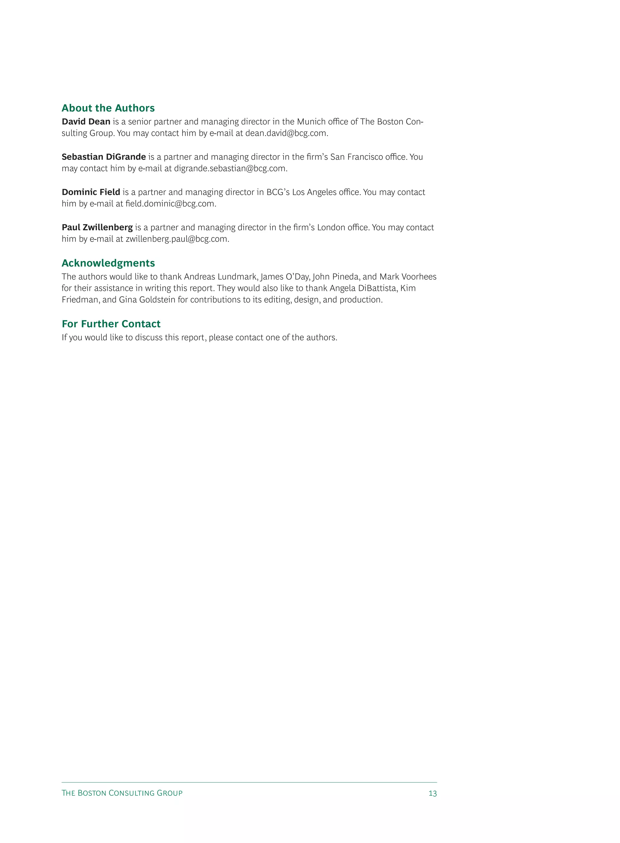 About the Authors
David Dean is a senior partner and managing director in the Munich oﬃce of The Boston Con-
sulting Group. You may contact him by e-mail at dean.david@bcg.com.

Sebastian DiGrande is a partner and managing director in the ﬁrm’s San Francisco oﬃce. You
may contact him by e-mail at digrande.sebastian@bcg.com.

Dominic Field is a partner and managing director in BCG’s Los Angeles oﬃce. You may contact
him by e-mail at ﬁeld.dominic@bcg.com.

Paul Zwillenberg is a partner and managing director in the ﬁrm’s London oﬃce. You may contact
him by e-mail at zwillenberg.paul@bcg.com.

Acknowledgments
The authors would like to thank Andreas Lundmark, James O’Day, John Pineda, and Mark Voorhees
for their assistance in writing this report. They would also like to thank Angela DiBattista, Kim
Friedman, and Gina Goldstein for contributions to its editing, design, and production.

For Further Contact
If you would like to discuss this report, please contact one of the authors.




T B C G                                                                   
 
