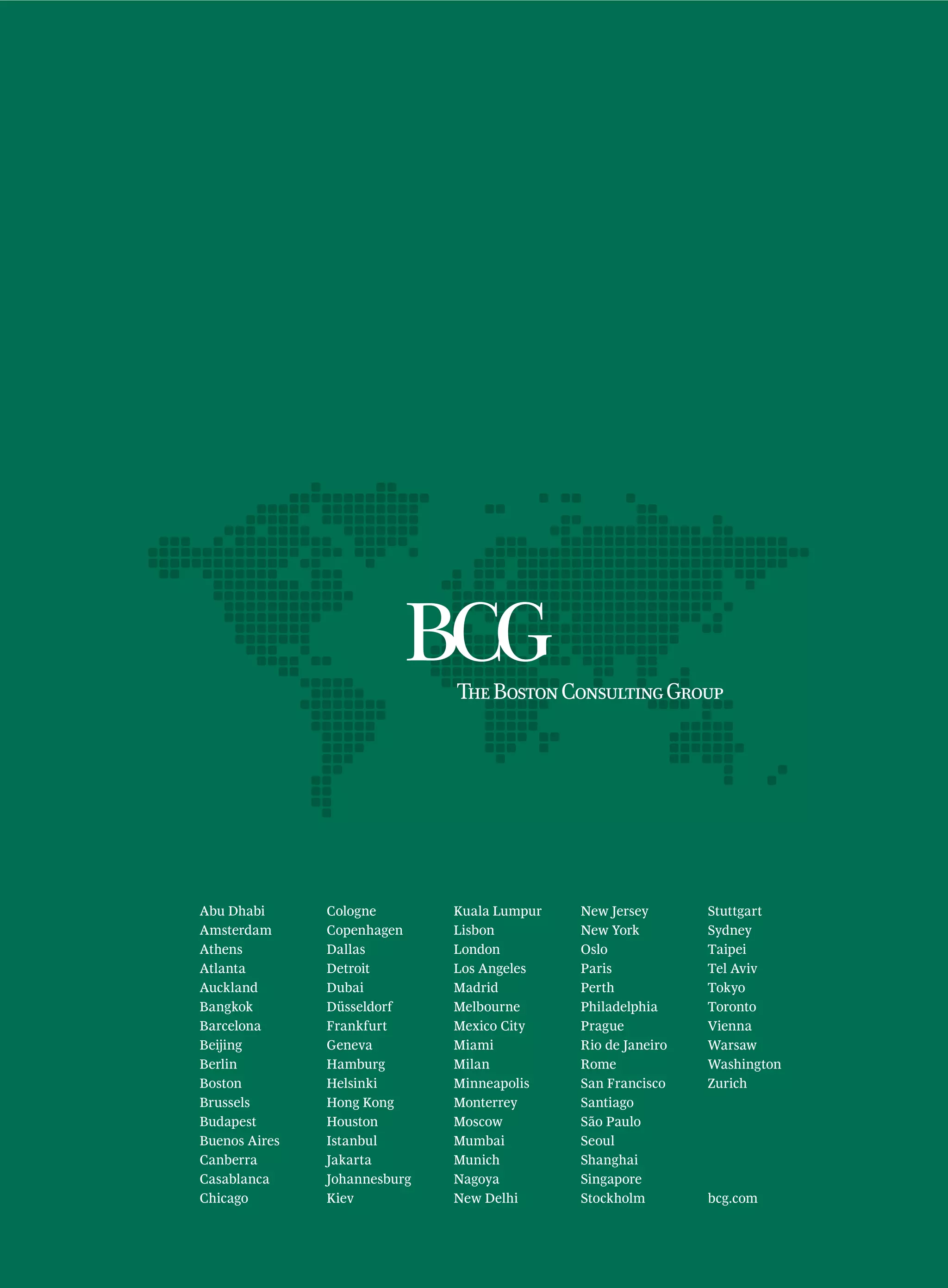 Abu Dhabi      Cologne        Kuala Lumpur   New Jersey       Stuttgart
Amsterdam      Copenhagen     Lisbon         New York         Sydney
Athens         Dallas         London         Oslo             Taipei
Atlanta        Detroit        Los Angeles    Paris            Tel Aviv
Auckland       Dubai          Madrid         Perth            Tokyo
Bangkok        Düsseldorf     Melbourne      Philadelphia     Toronto
Barcelona      Frankfurt      Mexico City    Prague           Vienna
Beijing        Geneva         Miami          Rio de Janeiro   Warsaw
Berlin         Hamburg        Milan          Rome             Washington
Boston         Helsinki       Minneapolis    San Francisco    Zurich
Brussels       Hong Kong      Monterrey      Santiago
Budapest       Houston        Moscow         São Paulo
Buenos Aires   Istanbul       Mumbai         Seoul
Canberra       Jakarta        Munich         Shanghai
Casablanca     Johannesburg   Nagoya         Singapore
Chicago        Kiev           New Delhi      Stockholm        bcg.com
 