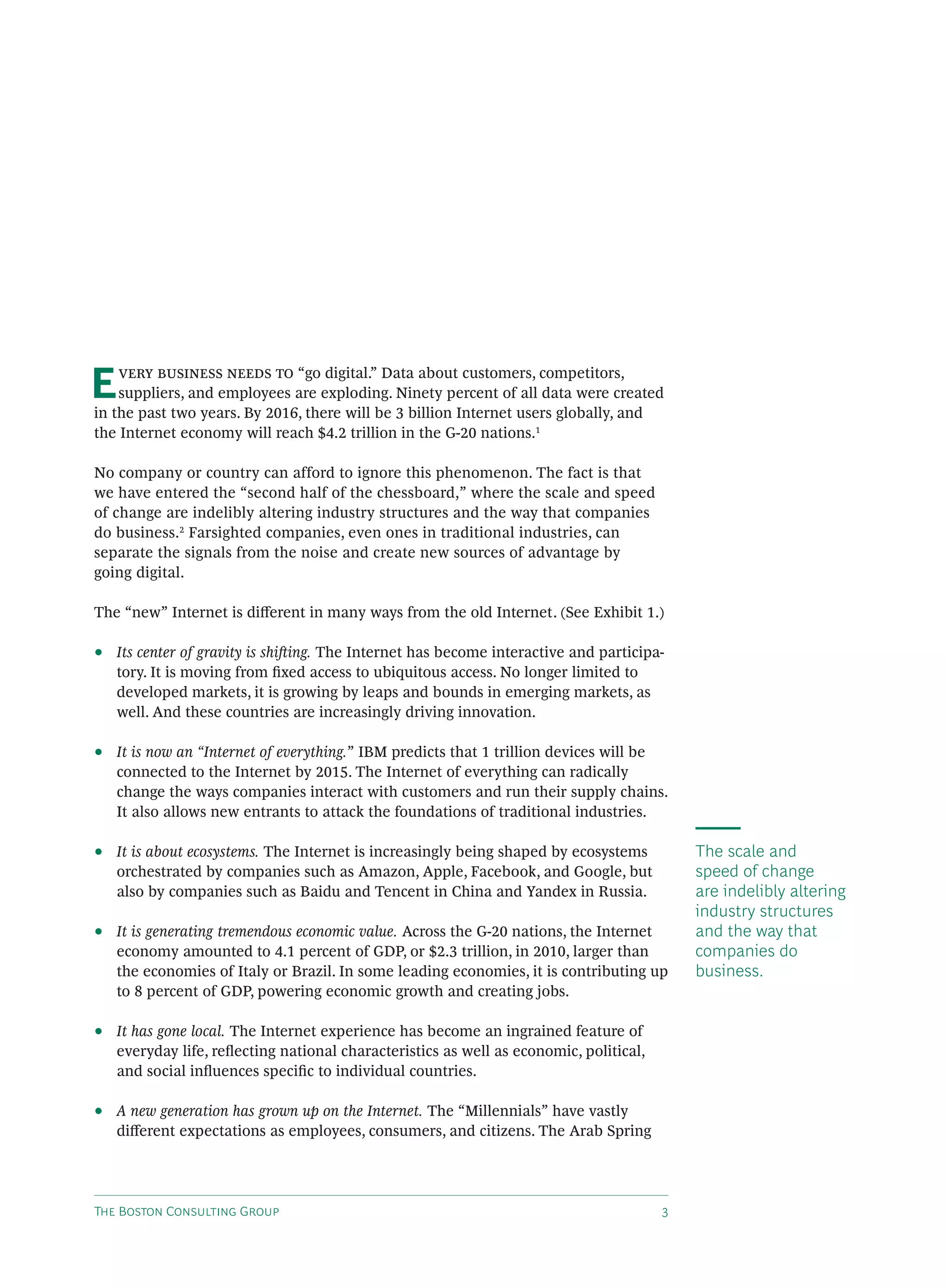 E       “go digital.” Data about customers, competitors,
    suppliers, and employees are exploding. Ninety percent of all data were created
in the past two years. By 2016, there will be 3 billion Internet users globally, and
the Internet economy will reach $4.2 trillion in the G-20 nations.1

No company or country can afford to ignore this phenomenon. The fact is that
we have entered the “second half of the chessboard,” where the scale and speed
of change are indelibly altering industry structures and the way that companies
do business.2 Farsighted companies, even ones in traditional industries, can
separate the signals from the noise and create new sources of advantage by
going digital.

The “new” Internet is diﬀerent in many ways from the old Internet. (See Exhibit 1.)

•   Its center of gravity is shiing. The Internet has become interactive and participa-
    tory. It is moving from ﬁxed access to ubiquitous access. No longer limited to
    developed markets, it is growing by leaps and bounds in emerging markets, as
    well. And these countries are increasingly driving innovation.

•   It is now an “Internet of everything.” IBM predicts that 1 trillion devices will be
    connected to the Internet by 2015. The Internet of everything can radically
    change the ways companies interact with customers and run their supply chains.
    It also allows new entrants to attack the foundations of traditional industries.

•   It is about ecosystems. The Internet is increasingly being shaped by ecosystems         The scale and
    orchestrated by companies such as Amazon, Apple, Facebook, and Google, but              speed of change
    also by companies such as Baidu and Tencent in China and Yandex in Russia.              are indelibly altering
                                                                                            industry structures
•   It is generating tremendous economic value. Across the G-20 nations, the Internet       and the way that
    economy amounted to 4.1 percent of GDP, or $2.3 trillion, in 2010, larger than          companies do
    the economies of Italy or Brazil. In some leading economies, it is contributing up      business.
    to 8 percent of GDP, powering economic growth and creating jobs.

•   It has gone local. The Internet experience has become an ingrained feature of
    everyday life, reﬂecting national characteristics as well as economic, political,
    and social inﬂuences speciﬁc to individual countries.

•   A new generation has grown up on the Internet. The “Millennials” have vastly
    diﬀerent expectations as employees, consumers, and citizens. The Arab Spring




T B C G                                                             
 