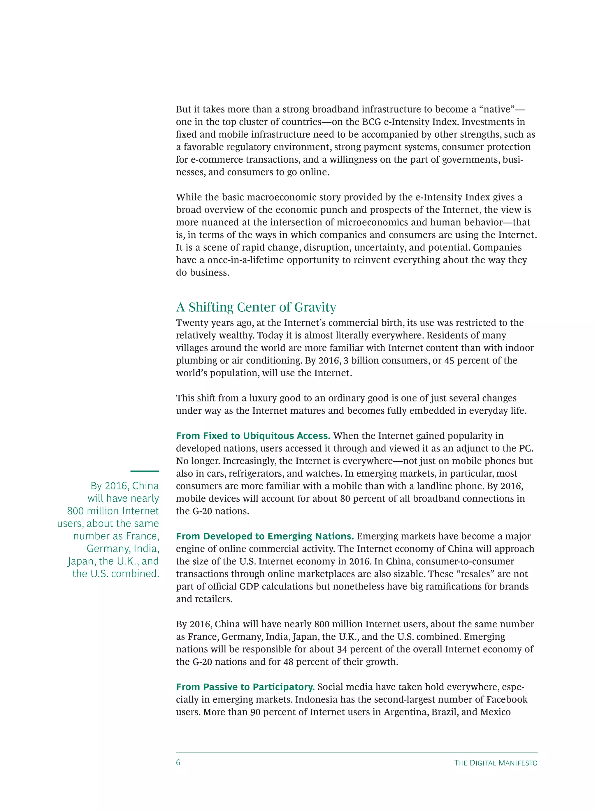 But it takes more than a strong broadband infrastructure to become a “native”—
                          one in the top cluster of countries—on the BCG e-Intensity Index. Investments in
                          ﬁxed and mobile infrastructure need to be accompanied by other strengths, such as
                          a favorable regulatory environment, strong payment systems, consumer protection
                          for e-commerce transactions, and a willingness on the part of governments, busi-
                          nesses, and consumers to go online.

                          While the basic macroeconomic story provided by the e-Intensity Index gives a
                          broad overview of the economic punch and prospects of the Internet, the view is
                          more nuanced at the intersection of microeconomics and human behavior—that
                          is, in terms of the ways in which companies and consumers are using the Internet.
                          It is a scene of rapid change, disruption, uncertainty, and potential. Companies
                          have a once-in-a-lifetime opportunity to reinvent everything about the way they
                          do business.


                          A Shifting Center of Gravity
                          Twenty years ago, at the Internet’s commercial birth, its use was restricted to the
                          relatively wealthy. Today it is almost literally everywhere. Residents of many
                          villages around the world are more familiar with Internet content than with indoor
                          plumbing or air conditioning. By 2016, 3 billion consumers, or 45 percent of the
                          world’s population, will use the Internet.

                          This shi from a luxury good to an ordinary good is one of just several changes
                          under way as the Internet matures and becomes fully embedded in everyday life.

                          From Fixed to Ubiquitous Access. When the Internet gained popularity in
                          developed nations, users accessed it through and viewed it as an adjunct to the PC.
                          No longer. Increasingly, the Internet is everywhere—not just on mobile phones but
                          also in cars, refrigerators, and watches. In emerging markets, in particular, most
        By 2016, China    consumers are more familiar with a mobile than with a landline phone. By 2016,
       will have nearly   mobile devices will account for about 80 percent of all broadband connections in
  800 million Internet    the G-20 nations.
users, about the same
   number as France,      From Developed to Emerging Nations. Emerging markets have become a major
       Germany, India,    engine of online commercial activity. The Internet economy of China will approach
  Japan, the U.K., and    the size of the U.S. Internet economy in 2016. In China, consumer-to-consumer
   the U.S. combined.     transactions through online marketplaces are also sizable. These “resales” are not
                          part of oﬃcial GDP calculations but nonetheless have big ramiﬁcations for brands
                          and retailers.

                          By 2016, China will have nearly 800 million Internet users, about the same number
                          as France, Germany, India, Japan, the U.K., and the U.S. combined. Emerging
                          nations will be responsible for about 34 percent of the overall Internet economy of
                          the G-20 nations and for 48 percent of their growth.

                          From Passive to Participatory. Social media have taken hold everywhere, espe-
                          cially in emerging markets. Indonesia has the second-largest number of Facebook
                          users. More than 90 percent of Internet users in Argentina, Brazil, and Mexico




                                                                                         T D M
 