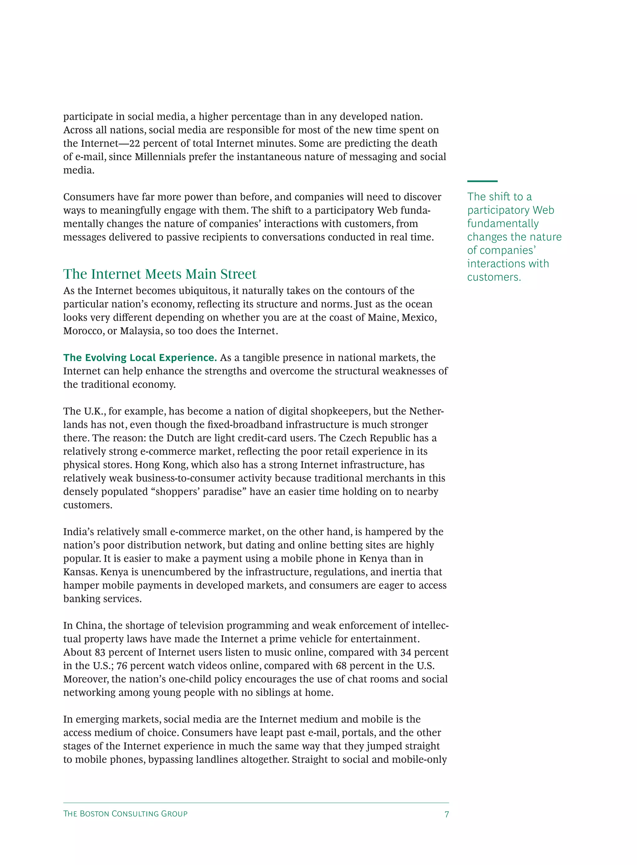 participate in social media, a higher percentage than in any developed nation.
Across all nations, social media are responsible for most of the new time spent on
the Internet—22 percent of total Internet minutes. Some are predicting the death
of e-mail, since Millennials prefer the instantaneous nature of messaging and social
media.

Consumers have far more power than before, and companies will need to discover          The shi to a
ways to meaningfully engage with them. The shi to a participatory Web funda-           participatory Web
mentally changes the nature of companies’ interactions with customers, from             fundamentally
messages delivered to passive recipients to conversations conducted in real time.       changes the nature
                                                                                        of companies’
                                                                                        interactions with
The Internet Meets Main Street                                                          customers.
As the Internet becomes ubiquitous, it naturally takes on the contours of the
particular nation’s economy, reﬂecting its structure and norms. Just as the ocean
looks very diﬀerent depending on whether you are at the coast of Maine, Mexico,
Morocco, or Malaysia, so too does the Internet.

The Evolving Local Experience. As a tangible presence in national markets, the
Internet can help enhance the strengths and overcome the structural weaknesses of
the traditional economy.

The U.K., for example, has become a nation of digital shopkeepers, but the Nether-
lands has not, even though the ﬁxed-broadband infrastructure is much stronger
there. The reason: the Dutch are light credit-card users. The Czech Republic has a
relatively strong e-commerce market, reﬂecting the poor retail experience in its
physical stores. Hong Kong, which also has a strong Internet infrastructure, has
relatively weak business-to-consumer activity because traditional merchants in this
densely populated “shoppers’ paradise” have an easier time holding on to nearby
customers.

India’s relatively small e-commerce market, on the other hand, is hampered by the
nation’s poor distribution network, but dating and online betting sites are highly
popular. It is easier to make a payment using a mobile phone in Kenya than in
Kansas. Kenya is unencumbered by the infrastructure, regulations, and inertia that
hamper mobile payments in developed markets, and consumers are eager to access
banking services.

In China, the shortage of television programming and weak enforcement of intellec-
tual property laws have made the Internet a prime vehicle for entertainment.
About 83 percent of Internet users listen to music online, compared with 34 percent
in the U.S.; 76 percent watch videos online, compared with 68 percent in the U.S.
Moreover, the nation’s one-child policy encourages the use of chat rooms and social
networking among young people with no siblings at home.

In emerging markets, social media are the Internet medium and mobile is the
access medium of choice. Consumers have leapt past e-mail, portals, and the other
stages of the Internet experience in much the same way that they jumped straight
to mobile phones, bypassing landlines altogether. Straight to social and mobile-only




T B C G                                                         
 