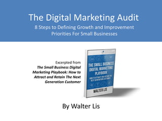 The Digital Marketing Audit 
8 Steps to Defining Growth and Improvement 
Priorities For Small Businesses 
Excerpted from 
The Small Business Digital 
Marketing Playbook: How to 
Attract and Retain The Next 
Generation Customer 
By Walter Lis 
 