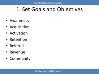 The Digital Marketing Audit 
1. Set Goals and Objectives 
www.walterlis.com 
• Awareness 
• Acquisition 
• Activation 
• Retention 
• Referral 
• Revenue 
• Community 
 
