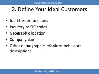 The Digital Marketing Audit 
2. Define Your Ideal Customers 
• Job titles or functions 
• Industry or SIC codes 
• Geographic location 
• Company size 
• Other demographic, ethnic or behavioral 
descriptions 
www.walterlis.com 
 