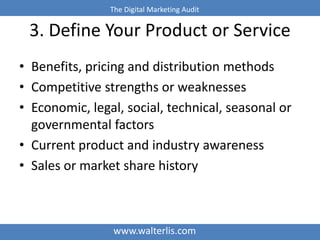 The Digital Marketing Audit 
3. Define Your Product or Service 
• Benefits, pricing and distribution methods 
• Competitive strengths or weaknesses 
• Economic, legal, social, technical, seasonal or 
governmental factors 
• Current product and industry awareness 
• Sales or market share history 
www.walterlis.com 
 