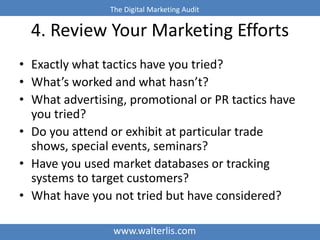 The Digital Marketing Audit 
4. Review Your Marketing Efforts 
• Exactly what tactics have you tried? 
• What’s worked and what hasn’t? 
• What advertising, promotional or PR tactics have 
you tried? 
• Do you attend or exhibit at particular trade 
shows, special events, seminars? 
• Have you used market databases or tracking 
systems to target customers? 
• What have you not tried but have considered? 
www.walterlis.com 
 