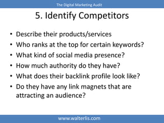 The Digital Marketing Audit 
5. Identify Competitors 
• Describe their products/services 
• Who ranks at the top for certain keywords? 
• What kind of social media presence? 
• How much authority do they have? 
• What does their backlink profile look like? 
• Do they have any link magnets that are 
attracting an audience? 
www.walterlis.com 
 