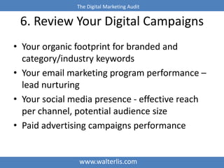 The Digital Marketing Audit 
6. Review Your Digital Campaigns 
• Your organic footprint for branded and 
category/industry keywords 
• Your email marketing program performance – 
lead nurturing 
• Your social media presence - effective reach 
per channel, potential audience size 
• Paid advertising campaigns performance 
www.walterlis.com 
 