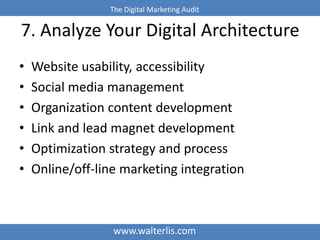 The Digital Marketing Audit 
7. Analyze Your Digital Architecture 
• Website usability, accessibility 
• Social media management 
• Organization content development 
• Link and lead magnet development 
• Optimization strategy and process 
• Online/off-line marketing integration 
www.walterlis.com 
 