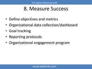 The Digital Marketing Audit 
8. Measure Success 
• Define objectives and metrics 
• Organizational data collection/dashboard 
• Goal tracking 
• Reporting protocols 
• Organizational engagement program 
www.walterlis.com 
 