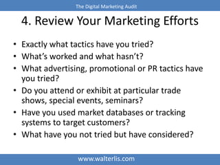 The Digital Marketing Audit 
4. Review Your Marketing Efforts 
• Exactly what tactics have you tried? 
• What’s worked and...