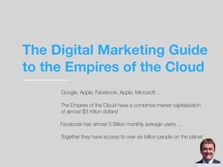 The Digital Marketing Guide
to the Empires of the Cloud
The Empires of the Cloud have a combined market capitalisation
of almost $3 trillion dollars!
Google, Apple, Facebook, Apple, Microsoft …
Together they have access to over six billion people on the planet
Dr John Ashcroft
Facebook has almost 5 Billion monthly average users …
 