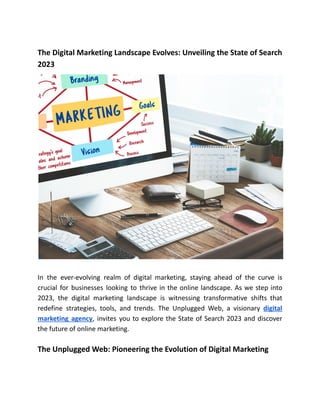 The Digital Marketing Landscape Evolves: Unveiling the State of Search
2023
In the ever-evolving realm of digital marketing, staying ahead of the curve is
crucial for businesses looking to thrive in the online landscape. As we step into
2023, the digital marketing landscape is witnessing transformative shifts that
redefine strategies, tools, and trends. The Unplugged Web, a visionary digital
marketing agency, invites you to explore the State of Search 2023 and discover
the future of online marketing.
The Unplugged Web: Pioneering the Evolution of Digital Marketing
 