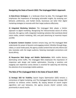 Navigating the State of Search 2023: The Unplugged Web's Approach
1) Data-Driven Strategies: In a landscape driven by data, The Unplugged Web
emphasizes the importance of leveraging actionable insights. By analyzing user
behavior, preferences, and market trends, businesses can tailor their digital
marketing strategies to resonate with their target audience effectively.
2) Integrated Marketing Solutions: The Unplugged Web adopts a holistic
approach to digital marketing. Recognizing the interconnected nature of online
channels, the agency crafts integrated marketing solutions that seamlessly blend
social media, content marketing, SEO, and paid advertising to maximize impact
and ROI.
3) Dynamic Content Creation: Content remains king, and The Unplugged Web
understands the power of dynamic and engaging content. Whether through blogs,
videos, or social media posts, the agency creates content that not only informs but
also resonates with the target audience, fostering meaningful connections and
brand affinity.
4) Responsive Web Design and Mobile Optimization: With mobile devices
dominating online traffic, The Unplugged Web emphasizes the importance of
responsive web design and mobile optimization. Ensuring a seamless and
engaging user experience across devices is essential for capturing and retaining
the attention of an increasingly mobile audience.
The Role of The Unplugged Web in the State of Search 2023
1) Strategic SEO for Visibility: Search Engine Optimization (SEO) remains a
cornerstone of digital marketing, and The Unplugged Web employs strategic SEO
practices to enhance online visibility. By staying abreast of search engine
algorithms and user behaviors, the agency ensures clients' content ranks
prominently in search results.
 