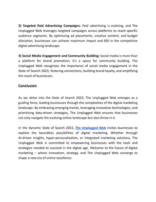 2) Targeted Paid Advertising Campaigns: Paid advertising is evolving, and The
Unplugged Web leverages targeted campaigns across platforms to reach specific
audience segments. By optimizing ad placements, creative content, and budget
allocation, businesses can achieve maximum impact and ROI in the competitive
digital advertising landscape.
3) Social Media Engagement and Community Building: Social media is more than
a platform for brand promotion; it's a space for community building. The
Unplugged Web recognizes the importance of social media engagement in the
State of Search 2023, fostering connections, building brand loyalty, and amplifying
the reach of businesses.
Conclusion
As we delve into the State of Search 2023, The Unplugged Web emerges as a
guiding force, leading businesses through the complexities of the digital marketing
landscape. By embracing emerging trends, leveraging innovative technologies, and
prioritizing data-driven strategies, The Unplugged Web ensures that businesses
not only navigate the evolving online landscape but also thrive in it.
In the dynamic State of Search 2023, The Unplugged Web invites businesses to
explore the boundless possibilities of digital marketing. Whether through
AI-driven insights, hyper-personalization, or integrated marketing solutions, The
Unplugged Web is committed to empowering businesses with the tools and
strategies needed to succeed in the digital age. Welcome to the future of digital
marketing – where innovation, strategy, and The Unplugged Web converge to
shape a new era of online excellence.
 