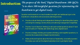 Introduction The purpose of the book “Digital Boardroom: 100 Q&As
“is to share 100 insightful questions for rejuvenating the
boardroom to get digital ready.
Question and brainstorm on much-needed oversight and additional rigor to the
boardroom composition and succession planning process.
● Practice critical thinking and independent thinking for identifying blind spots,
criticizing the strategy constructively and advising management insightfully.
● Practice “out-of-the-box” thinking to ask open-ended questions about IT and
how to build an IT friendly and technology-savvy digital board.
● Practice strategic thinking and systems thinking, ask insightful questions, to
become the mastermind of digital transformation.
● Make profound inquiries about the future of leadership, constantly question
the status quo and set the digital leadership tone to get digital ready.
 