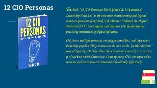 12 CIO Personas This book “12 CIO Personas: The Digital CIO’s Situational
Leadership Practices” is the extensive brainstorming and logical
content expansion of my book “CIO Master: Unleash the Digital
Potential of IT,” to reimagine and reinvent CIO leadership via
practicing multitudes of digital influence.
CIOs have multiple personas, varying personalities, and impressive
leadership profiles. The personas can be seen as the “public relations”
part of digital CIOs that allow them to interact socially in a variety
of situations with relative ease. Contemporary CIOs are expected to
wear many hats to practice situational leadership effectively.
 