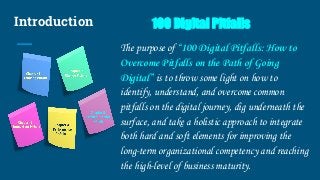 Introduction 100 Digital Pitfalls
The purpose of “100 Digital Pitfalls: How to
Overcome Pitfalls on the Path of Going
Digital” is to throw some light on how to
identify, understand, and overcome common
pitfalls on the digital journey, dig underneath the
surface, and take a holistic approach to integrate
both hard and soft elements for improving the
long-term organizational competency and reaching
the high-level of business maturity.
 