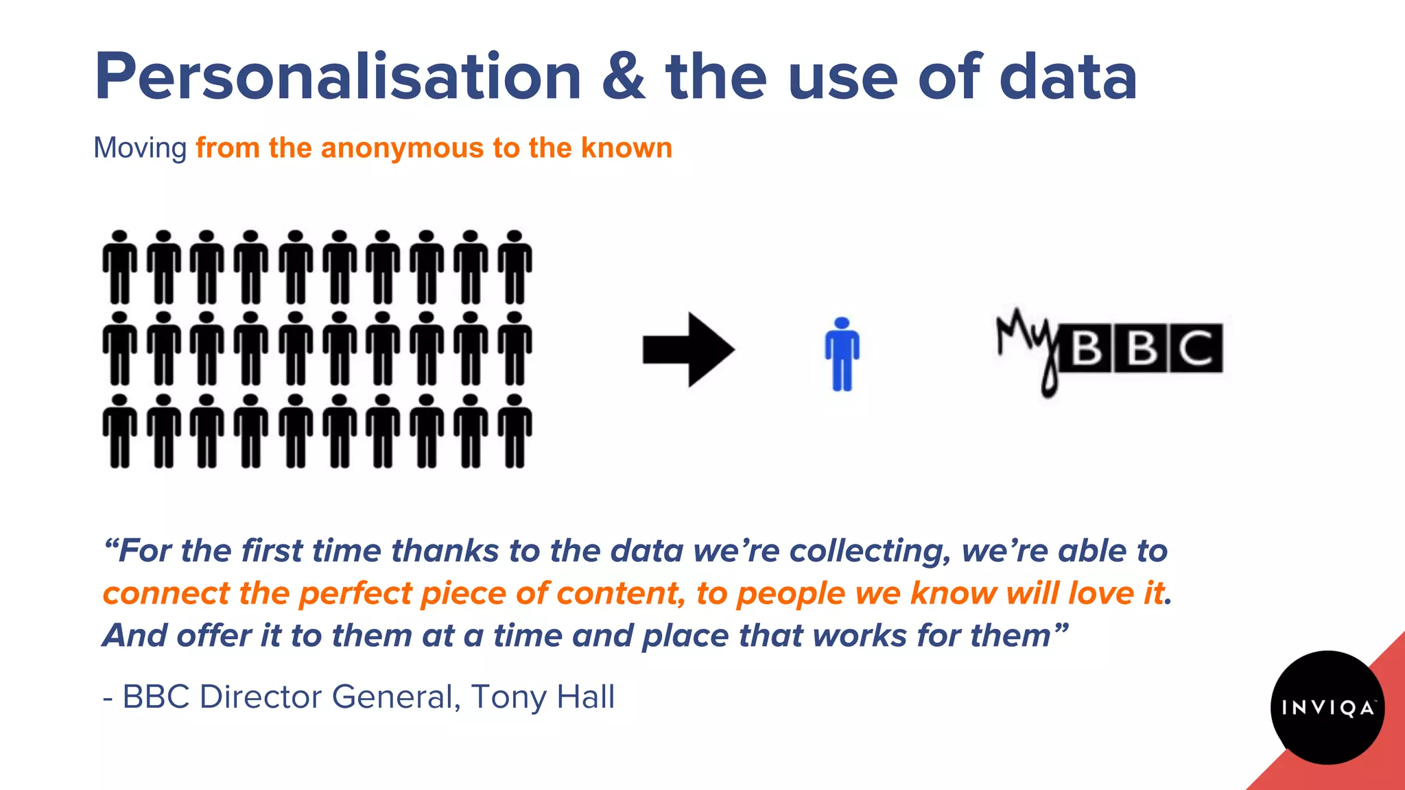 Moving from the anonymous to the known
Personalisation & the use of data
“For the first time thanks to the data we’re collecting, we’re able to
connect the perfect piece of content, to people we know will love it.
And offer it to them at a time and place that works for them”
- BBC Director General, Tony Hall
 