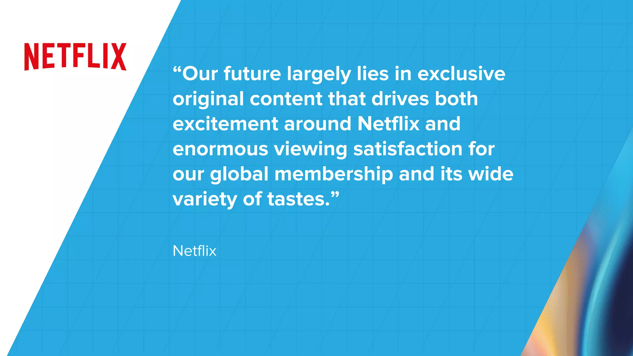 Netflix
“Our future largely lies in exclusive
original content that drives both
excitement around Netflix and
enormous viewing satisfaction for
our global membership and its wide
variety of tastes.”
 
