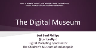 Intro. to Museum Studies | Prof. Modupe Labode | October 2014 
Indiana University-Purdue University Indianapolis 
The Digital Museum 
Lori Byrd Phillips 
@LoriLeeByrd 
Digital Marketing Coordinator 
The Children’s Museum of Indianapolis 
 