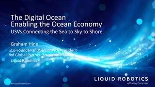 www.liquid-robotics.com
The Digital Ocean
Enabling the Ocean Economy
USVs Connecting the Sea to Sky to Shore
Graham Hine
C...