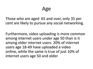 Age Those who are aged  65 and over, only 35 per cent are likely to pursue any social networking. Furthermore, video uploading is more common among internet users under age 50 than is it among older internet users. 20% of internet users age 18-49 have uploaded a video online, while the same is true of just 10% of internet users age 50 and older