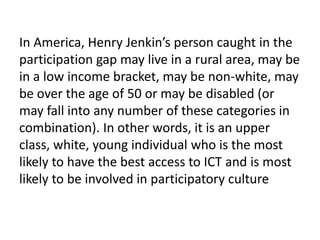 In America, Henry Jenkin’s person caught in the participation gap may live in a rural area, may be in a low income bracket, may be non-white, may be over the age of 50 or may be disabled (or may fall into any number of these categories in combination). In other words, it is an upper class, white, young individual who is the most likely to have the best access to ICT and is most likely to be involved in participatory culture