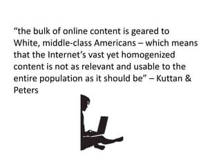“the bulk of online content is geared to White, middle-class Americans – which means that the Internet’s vast yet homogenized content is not as relevant and usable to the entire population as it should be” – Kuttan & Peters