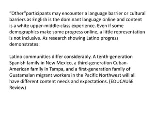 “Other”participantsmay encounter a language barrier or cultural barriers as English is the dominant language online and content is a white upper-middle-class experience. Even if some demographics make some progress online, a little representation is not inclusive. As research showing Latino progress demonstrates:Latino communities differ considerably. A tenth-generation Spanish family in New Mexico, a third-generation Cuban-American family in Tampa, and a first-generation family of Guatamalan migrant workers in the Pacific Northwest will all have different content needs and expectations. (EDUCAUSE Review)