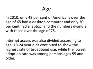 AgeIn 2010, only 48 per cent of Americans over the age of 65 had a desktop computer and only 30 per cent had a laptop, and the numbers dwindle with those over the age of 75.Internet access was also divided according to age. 18-24 year olds continued to show the highest rate of broadband use, while the lowest adoption rate was among persons ages 55 and older.