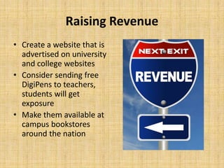 Raising Revenue
• Create a website that is
advertised on university
and college websites
• Consider sending free
DigiPens to teachers,
students will get
exposure
• Make them available at
campus bookstores
around the nation

 