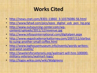 Works Cited
• http://news.cnet.com/8301-13860_3-10376086-56.html
• http://www.fahad.com/pics/epos_digital_usb_pen_lrg.png
• http://www.outsourcing-center.com/wpcontent/uploads/2011/12/revenue.jpg
• http://www.infosysinternational.com/digitalpen.aspx
• http://www.vegastrademarkattorney.com/2007/11/starbuc
ks-suing-another-small-coffee.html
• http://www.loghousemuseum.info/events/words-writersand-west-seattle/
• http://jewelersforveterans.org/walmart-will-hire-100000military-veterans/walmart-logo/
• http://logos.wikia.com/wiki/Walgreens

 