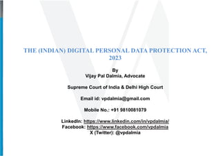 THE (INDIAN) DIGITAL PERSONAL DATA PROTECTION ACT,
2023
By
Vijay Pal Dalmia, Advocate
Supreme Court of India & Delhi High Court
Email id: vpdalmia@gmail.com
Mobile No.: +91 9810081079
LinkedIn: https://www.linkedin.com/in/vpdalmia/
Facebook: https://www.facebook.com/vpdalmia
X (Twitter): @vpdalmia
 