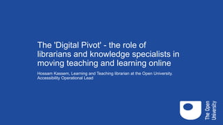 The 'Digital Pivot' - the role of
librarians and knowledge specialists in
moving teaching and learning online
Hossam Kassem, Learning and Teaching librarian at the Open University.
Accessibility Operational Lead
 