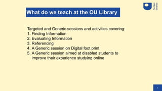 2
What do we teach at the OU Library
Targeted and Generic sessions and activities covering:
1. Finding Information
2. Eval...