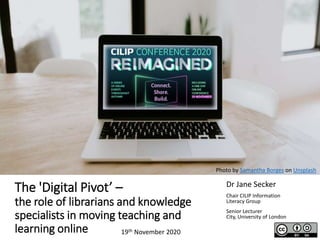 The 'Digital Pivot’ –
the role of librarians and knowledge
specialists in moving teaching and
learning online
Dr Jane Secker
Chair CILIP Information
Literacy Group
Senior Lecturer
City, University of London
19th November 2020
Photo by Samantha Borges on Unsplash
 