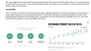 The use of digital devices has drastically increased and today news travels a lot faster than in the past. It is more likely to
be influenced by new trends or ways of thinking which impact the products we buy. Below we can see some of the most
popular trends in recent times:
Sustainability
This is a widely discussed topic and we have seen huge campaigns launched to explain how important is to preserve our
planet. Big corporations have committed themselves to make the world greener by launching different initiatives like
generating fewer emissions and reducing plastic consumption. This has influenced lots of people and we are now more
careful how the products we buy could impact our planet.
 