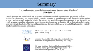Summary
‘‘ If your business is not on the internet, then your business is out of business’’
(Bill Gates,n.d.)
There is no doubt that the internet is one of the most important creations in history and the above quote perfectly
describes how important it has become in today’s world. Nowadays to start a business people don’t need a huge amount
of money but just the right idea and a website. The Internet has positively impacted many aspects of our life as with just
a click we can access all the information we need, connect with someone on the other side of the world, and access the
most innovative technologies. The Internet has enlightened the future which has never looked brighter and we excitedly
look forward to new amazing innovations.
The date when Universal internet should be made available.
(The Guardian, 2019)
Very soon Drones will be delivering online products allowing
deliveries to be competed within 30 minutes.(CNBC,2020)
10G is the broadband platform of the future that will deliver
residential internet speeds of 10 gigabits per second – 10
times faster than today's networks. (NCTA, n.d.)
 